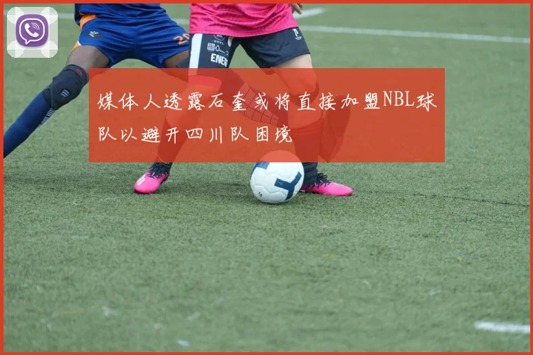 媒体人透露石奎或将直接加盟NBL球队以避开四川队困境