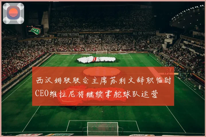 西汉姆联联合主席苏利文辞职临时CEO维拉尼将继续掌舵球队运营