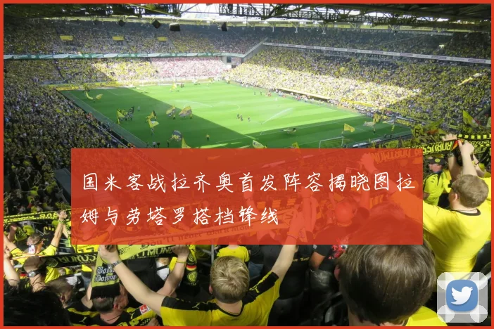 国米客战拉齐奥首发阵容揭晓图拉姆与劳塔罗搭档锋线