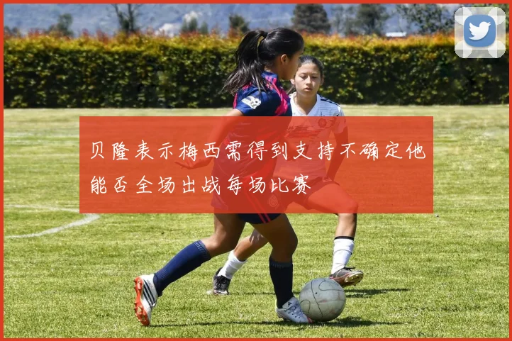 贝隆表示梅西需得到支持不确定他能否全场出战每场比赛
