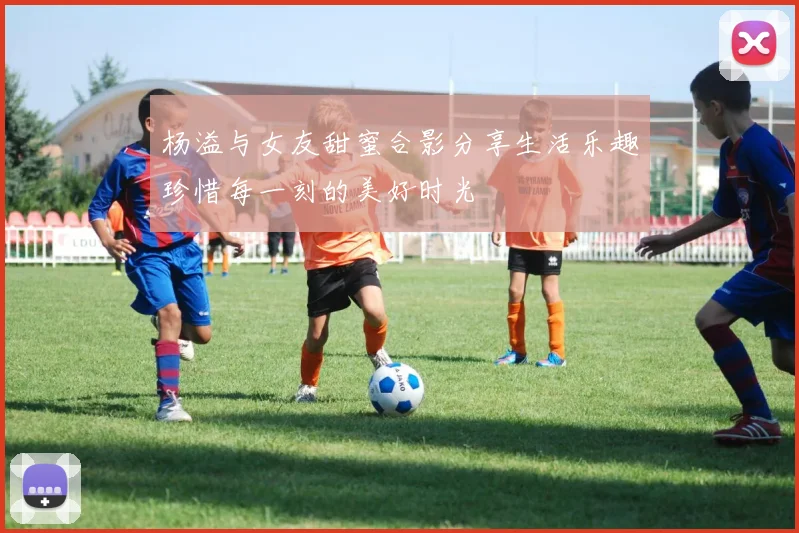 杨溢与女友甜蜜合影分享生活乐趣珍惜每一刻的美好时光