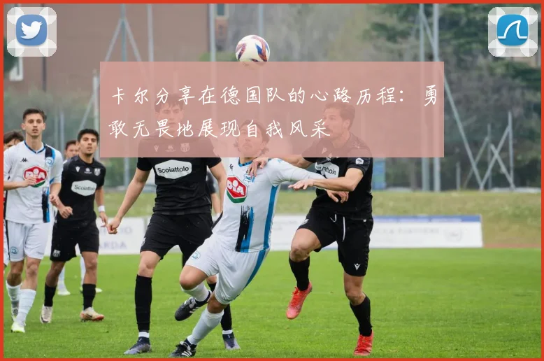 卡尔分享在德国队的心路历程：勇敢无畏地展现自我风采