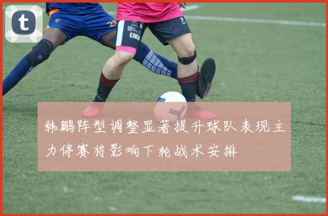 韩鹏阵型调整显著提升球队表现主力停赛将影响下轮战术安排