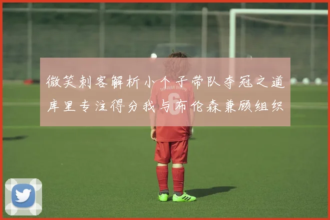 微笑刺客解析小个子带队夺冠之道库里专注得分我与布伦森兼顾组织与得分