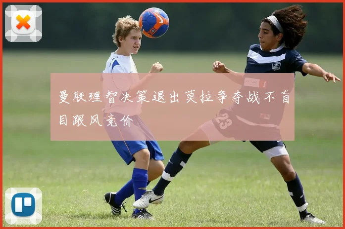 曼联理智决策退出莫拉争夺战不盲目跟风竞价