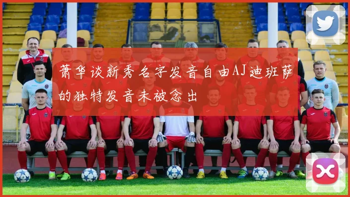 萧华谈新秀名字发音自由AJ迪班萨的独特发音未被念出