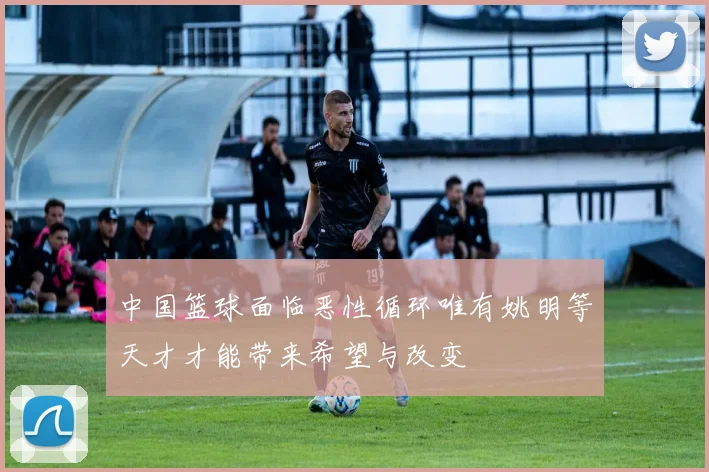 中国篮球面临恶性循环唯有姚明等天才才能带来希望与改变