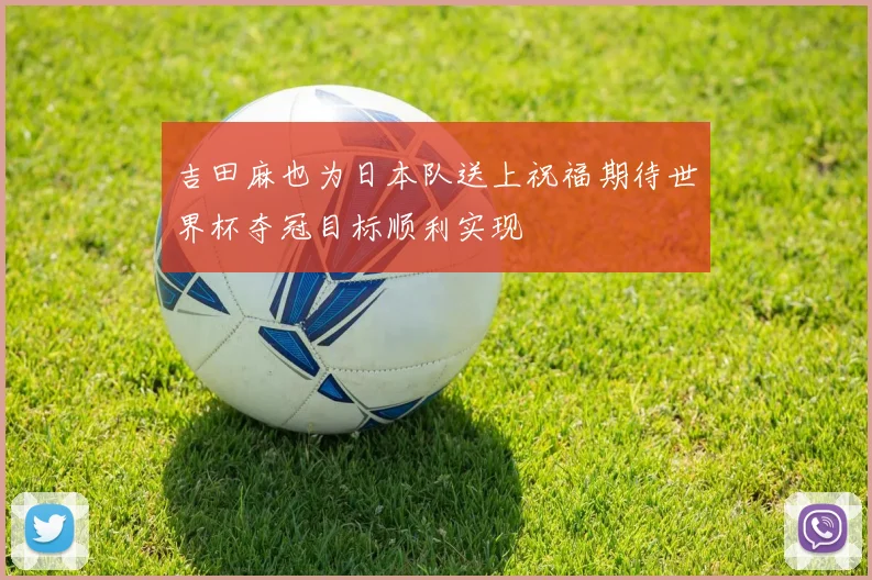 吉田麻也为日本队送上祝福期待世界杯夺冠目标顺利实现