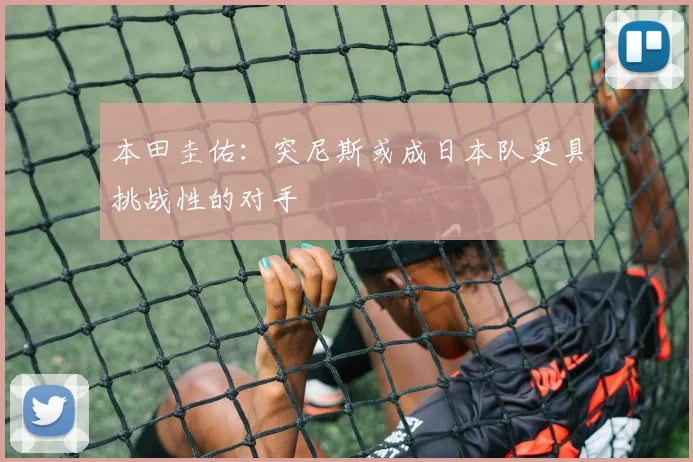 本田圭佑：突尼斯或成日本队更具挑战性的对手