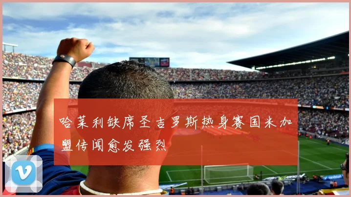 哈莱利缺席圣吉罗斯热身赛国米加盟传闻愈发强烈