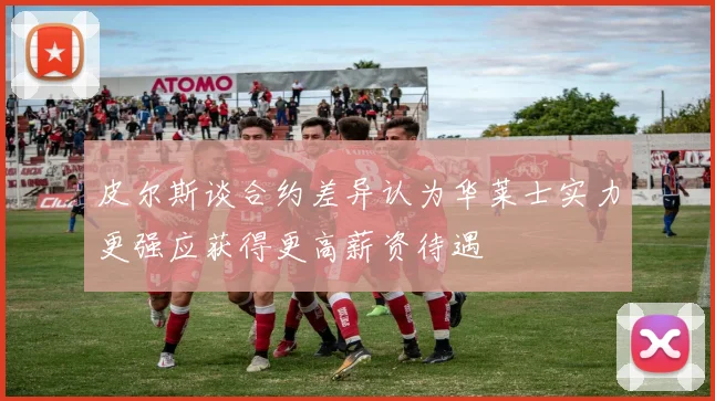 皮尔斯谈合约差异认为华莱士实力更强应获得更高薪资待遇