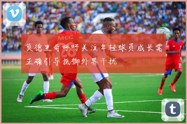 莫德里奇呼吁关注年轻球员成长需正确引导抵御外界干扰