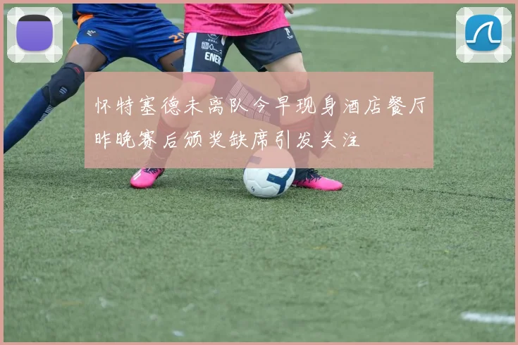 怀特塞德未离队今早现身酒店餐厅昨晚赛后颁奖缺席引发关注