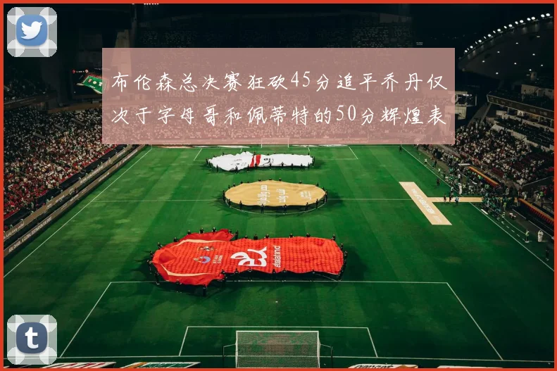 布伦森总决赛狂砍45分追平乔丹仅次于字母哥和佩蒂特的50分辉煌表现