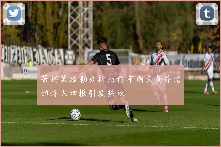 蒂姆莱格勒分析杰伦布朗交易乔治的惊人回报引发热议