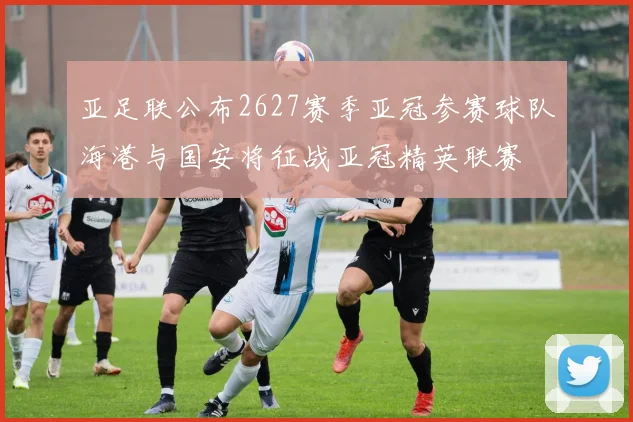亚足联公布2627赛季亚冠参赛球队海港与国安将征战亚冠精英联赛