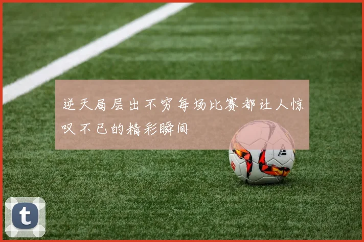 逆天局层出不穷每场比赛都让人惊叹不已的精彩瞬间