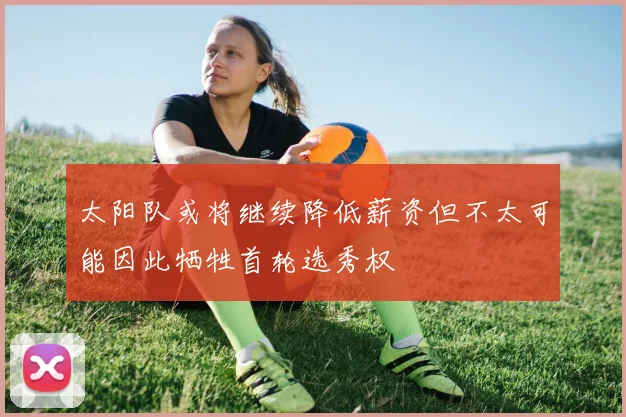 太阳队或将继续降低薪资但不太可能因此牺牲首轮选秀权