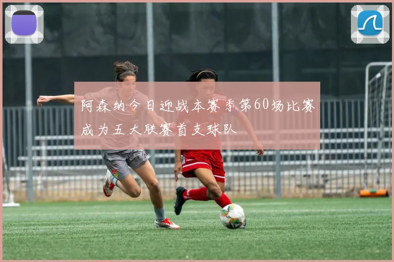 阿森纳今日迎战本赛季第60场比赛成为五大联赛首支球队