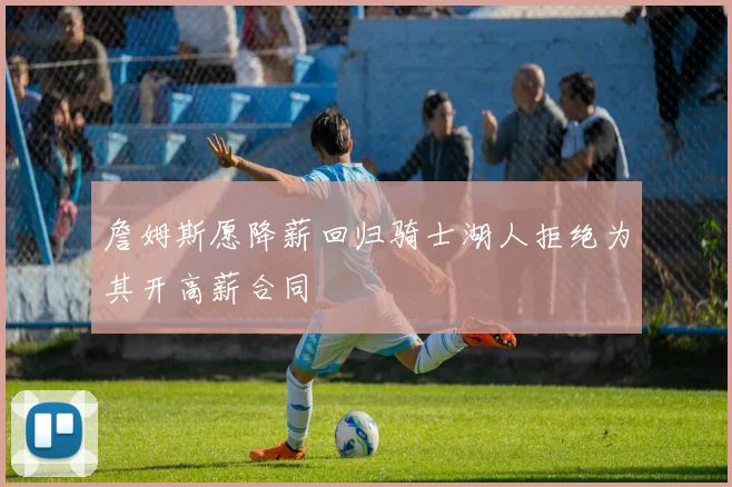 詹姆斯愿降薪回归骑士湖人拒绝为其开高薪合同