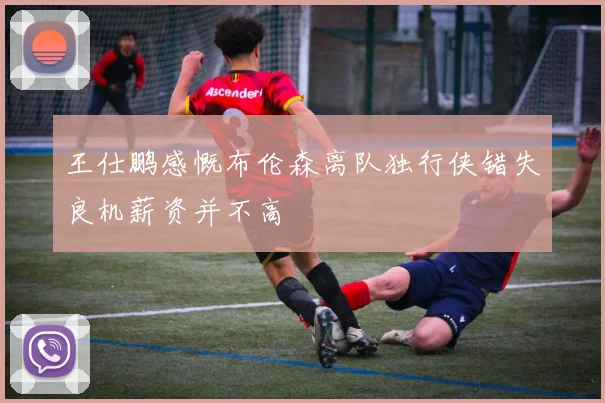 王仕鹏感慨布伦森离队独行侠错失良机薪资并不高