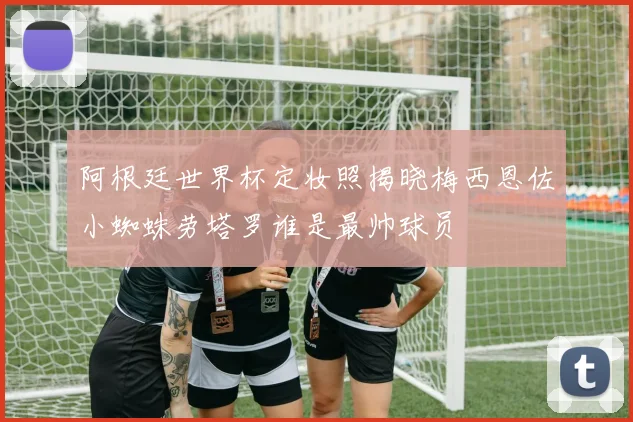 阿根廷世界杯定妆照揭晓梅西恩佐小蜘蛛劳塔罗谁是最帅球员