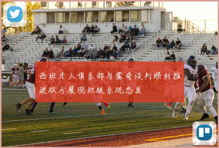 西班牙人俱乐部与蒙奇谈判顺利推进双方展现积极乐观态度