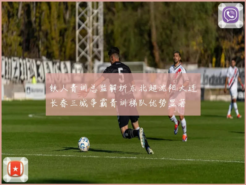 铁人青训总监解析东北超沈阳大连长春三城争霸青训梯队优势显著