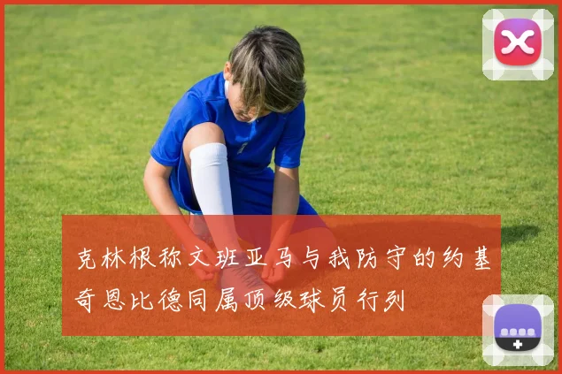 克林根称文班亚马与我防守的约基奇恩比德同属顶级球员行列